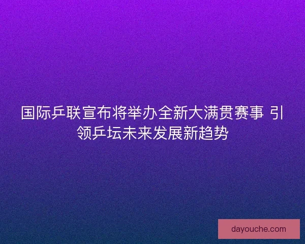 国际乒联宣布将举办全新大满贯赛事 引领乒坛未来发展新趋势