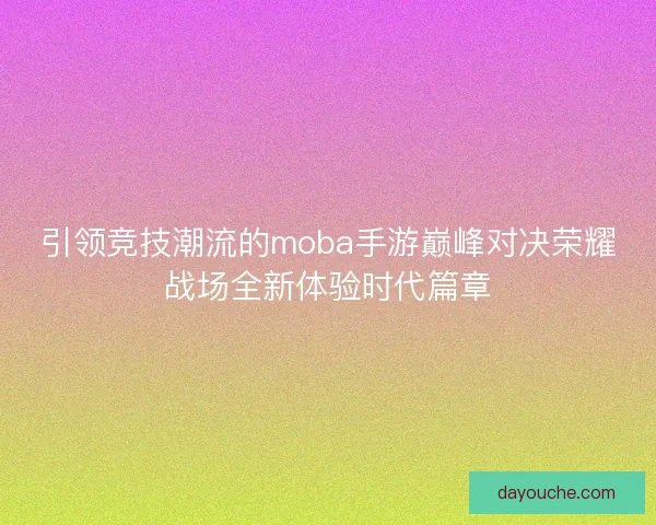 引领竞技潮流的moba手游巅峰对决荣耀战场全新体验时代篇章