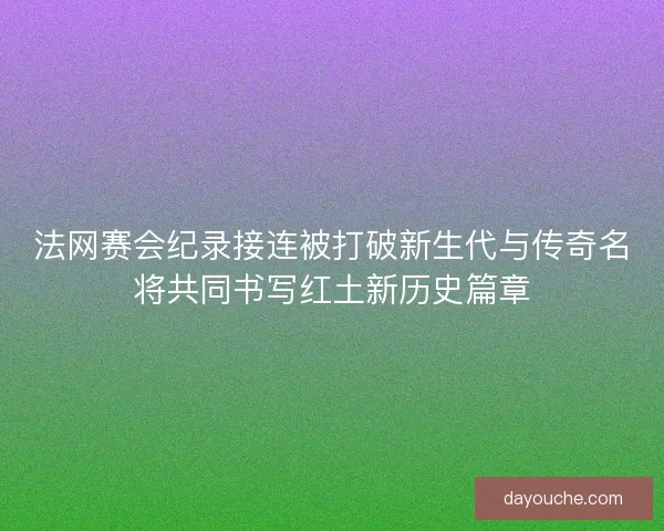 法网赛会纪录接连被打破新生代与传奇名将共同书写红土新历史篇章