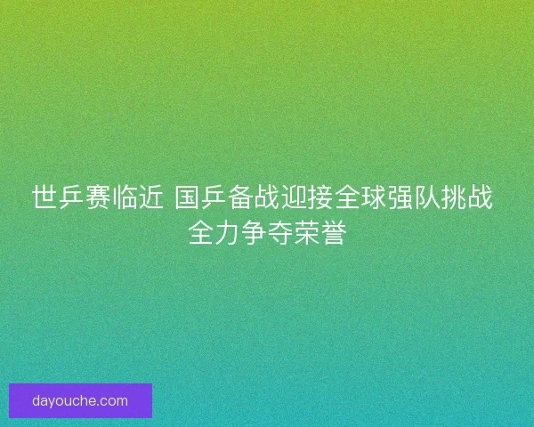 世乒赛临近 国乒备战迎接全球强队挑战 全力争夺荣誉